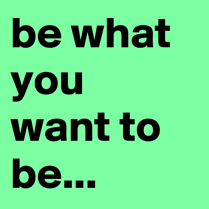 be what you want to be...