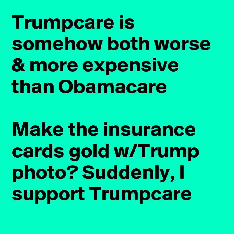 Trumpcare is somehow both worse & more expensive than Obamacare

Make the insurance cards gold w/Trump photo? Suddenly, I support Trumpcare
