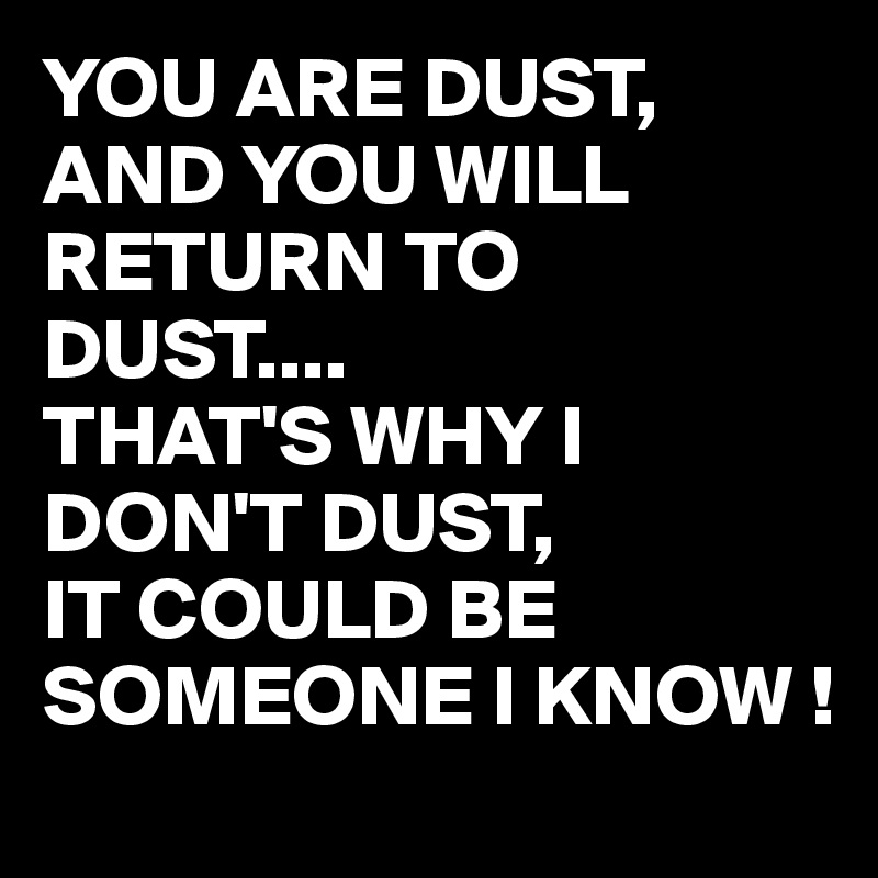 YOU ARE DUST, AND YOU WILL RETURN TO DUST....
THAT'S WHY I DON'T DUST,
IT COULD BE SOMEONE I KNOW !