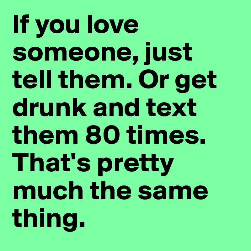 If you love someone, just tell them. Or get drunk and text them 80 times. That's pretty much the same thing.