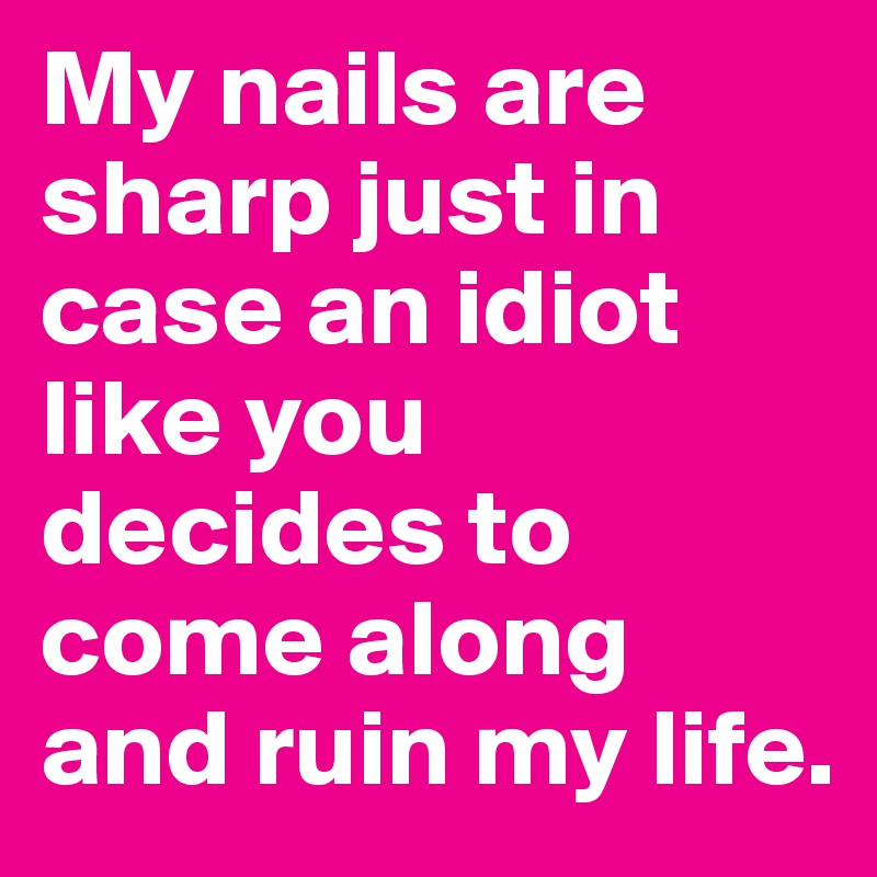 My nails are sharp just in case an idiot like you decides to come along and ruin my life. 