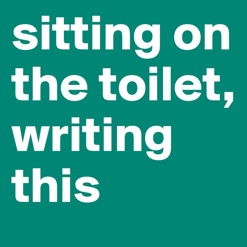 sitting on the toilet, writing this