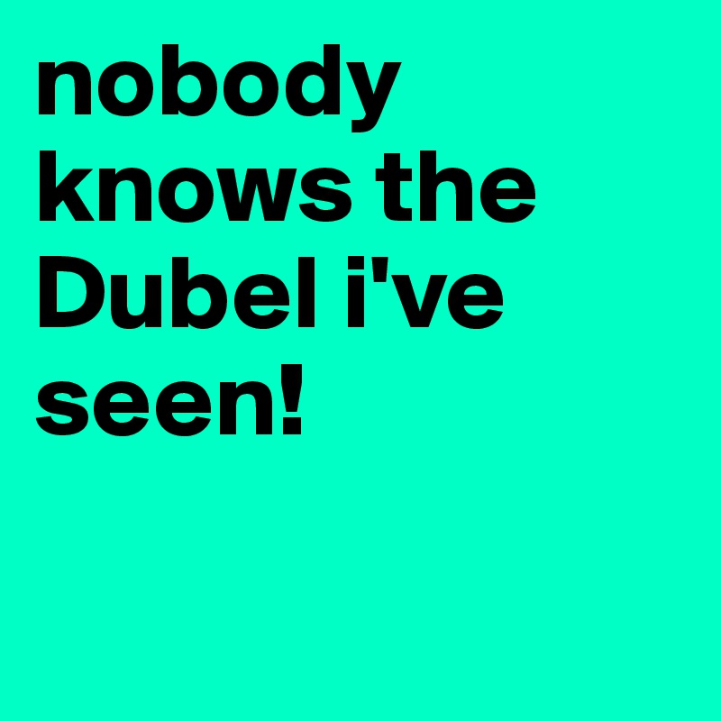 nobody knows the Dubel i've seen!

