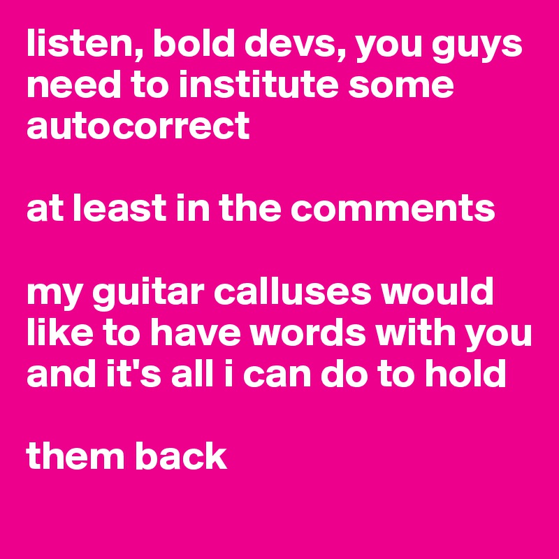 listen, bold devs, you guys need to institute some autocorrect

at least in the comments

my guitar calluses would like to have words with you and it's all i can do to hold 

them back