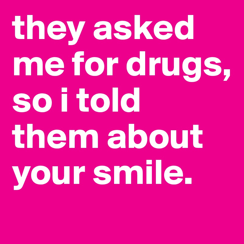 they asked me for drugs, so i told them about your smile.