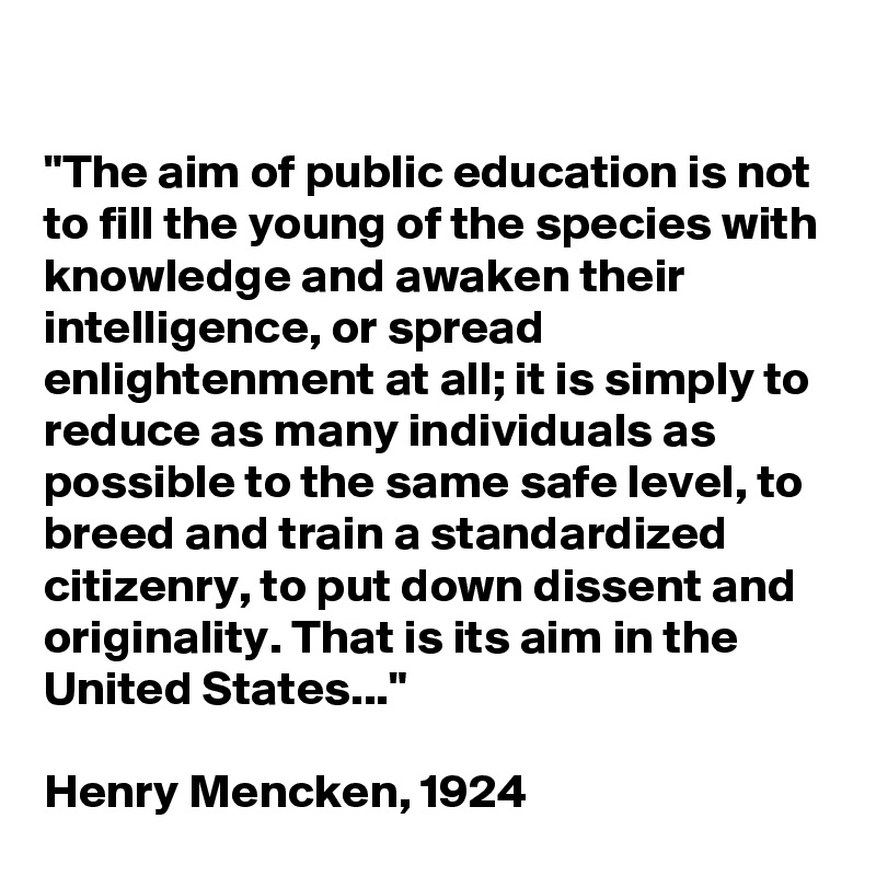 

"The aim of public education is not to fill the young of the species with knowledge and awaken their intelligence, or spread enlightenment at all; it is simply to reduce as many individuals as possible to the same safe level, to breed and train a standardized citizenry, to put down dissent and originality. That is its aim in the United States..." 

Henry Mencken, 1924
