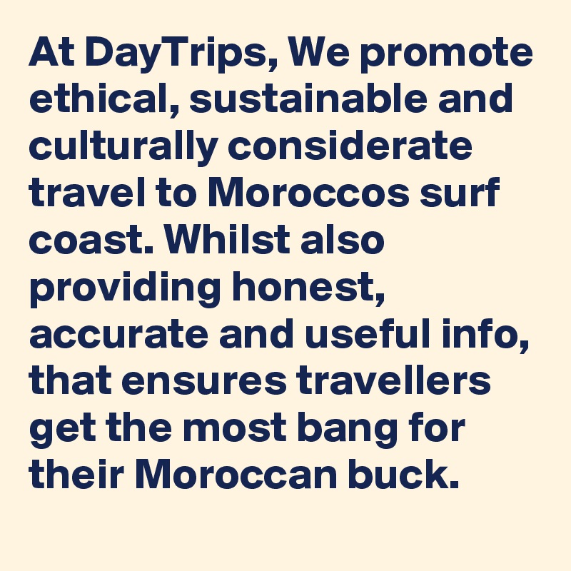 At DayTrips, We promote ethical, sustainable and culturally considerate travel to Moroccos surf coast. Whilst also providing honest, accurate and useful info, that ensures travellers get the most bang for their Moroccan buck.