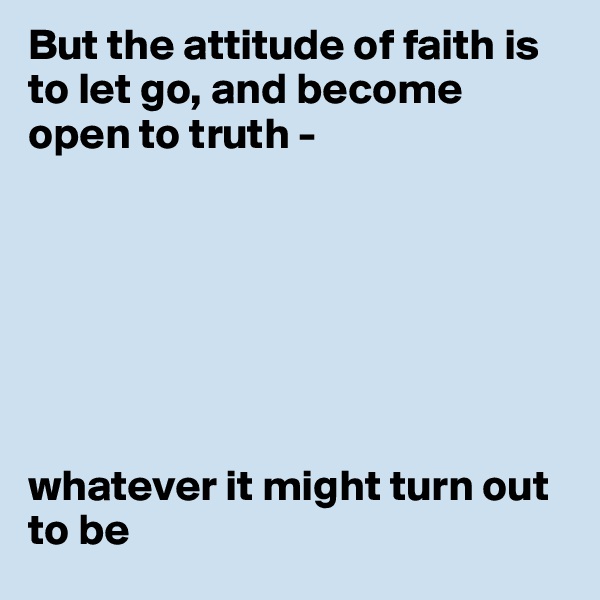 But the attitude of faith is to let go, and become open to truth -  







whatever it might turn out to be