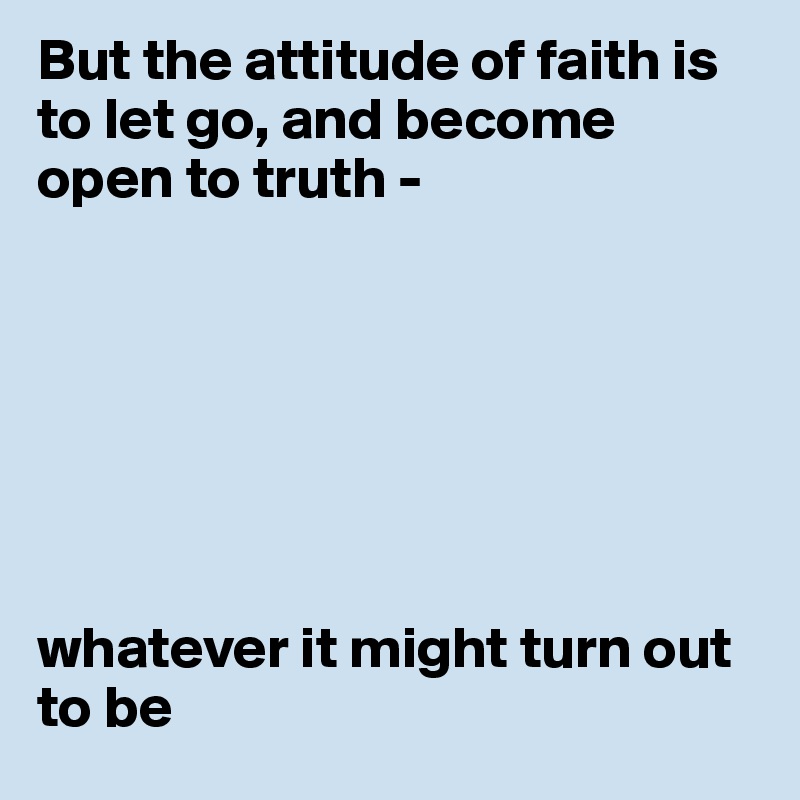 But the attitude of faith is to let go, and become open to truth -  







whatever it might turn out to be