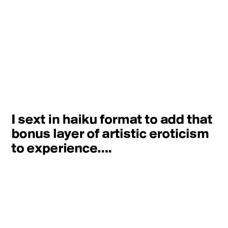 






I sext in haiku format to add that bonus layer of artistic eroticism to experience....



