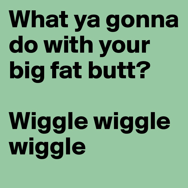 What ya gonna do with your big fat butt?

Wiggle wiggle wiggle 