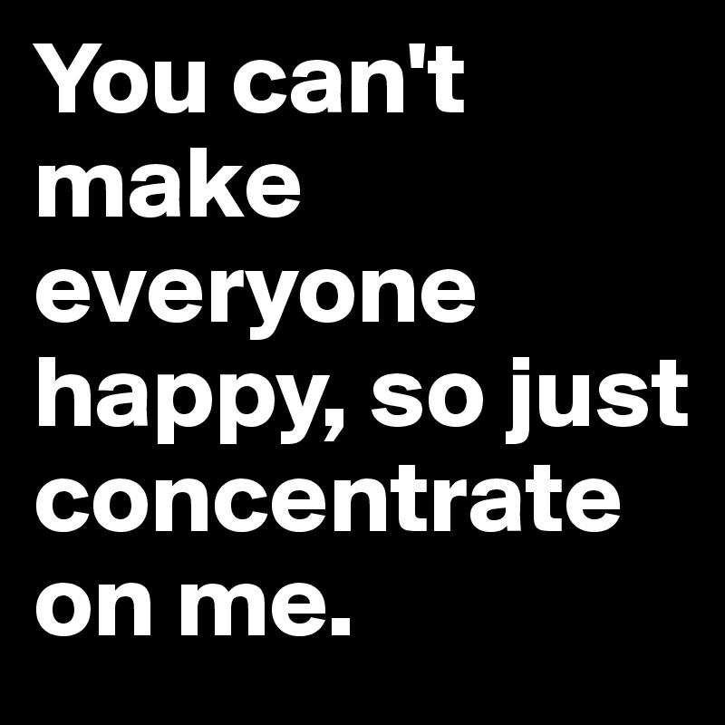 You can't make everyone happy, so just concentrate on me.