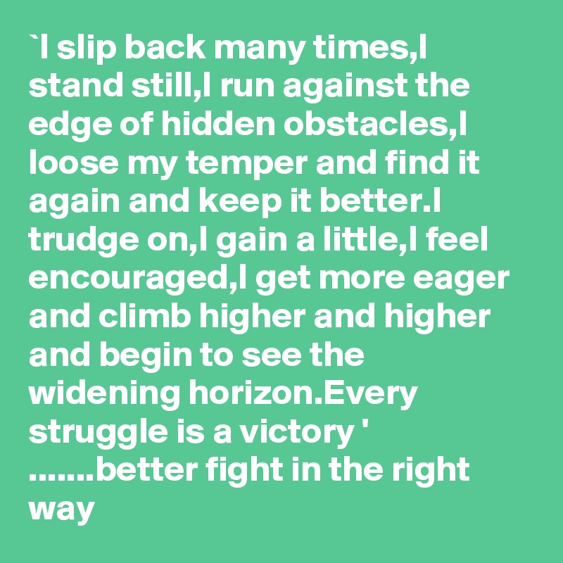 `I slip back many times,I stand still,I run against the edge of hidden obstacles,I loose my temper and find it again and keep it better.I trudge on,I gain a little,I feel encouraged,I get more eager and climb higher and higher and begin to see the widening horizon.Every struggle is a victory ' .......better fight in the right way