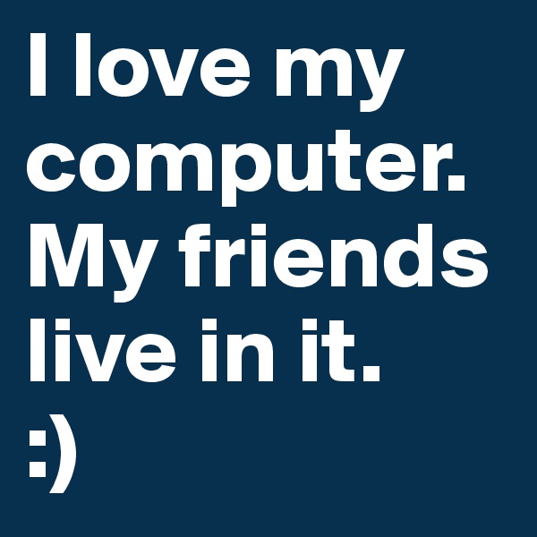 I love my computer. My friends live in it.
:)