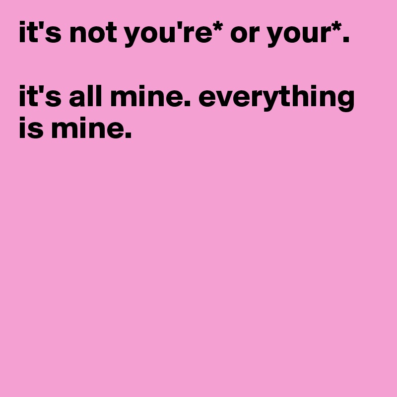 it's not you're* or your*. 

it's all mine. everything is mine.






