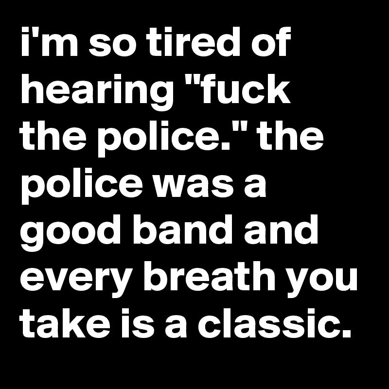 i'm so tired of hearing "fuck the police." the police was a good band and every breath you take is a classic.