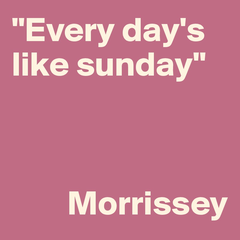 "Every day's like sunday"


      
        Morrissey