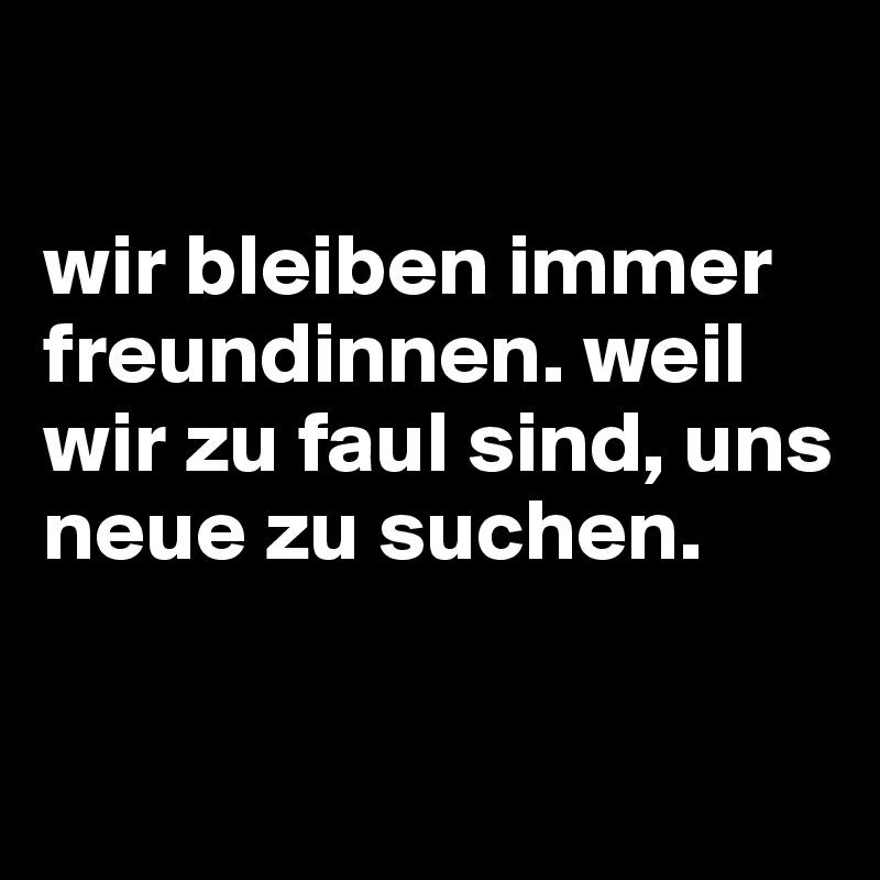 

wir bleiben immer freundinnen. weil wir zu faul sind, uns neue zu suchen.

