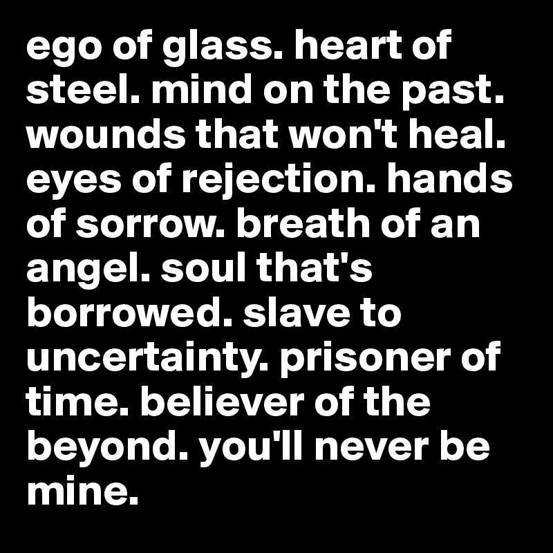 ego of glass. heart of steel. mind on the past. wounds that won't heal. eyes of rejection. hands of sorrow. breath of an angel. soul that's borrowed. slave to uncertainty. prisoner of time. believer of the beyond. you'll never be mine. 