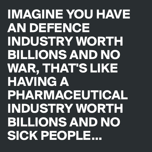 IMAGINE YOU HAVE AN DEFENCE INDUSTRY WORTH BILLIONS AND NO WAR, THAT'S LIKE HAVING A PHARMACEUTICAL INDUSTRY WORTH BILLIONS AND NO SICK PEOPLE...