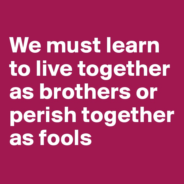 
We must learn to live together as brothers or perish together as fools