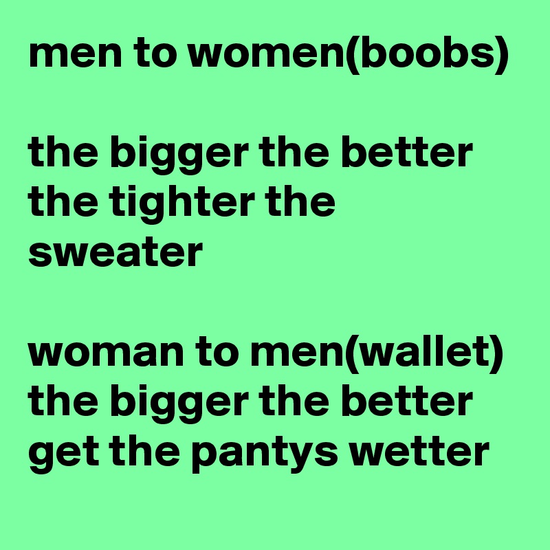 men to women(boobs)

the bigger the better the tighter the sweater 

woman to men(wallet)
the bigger the better get the pantys wetter