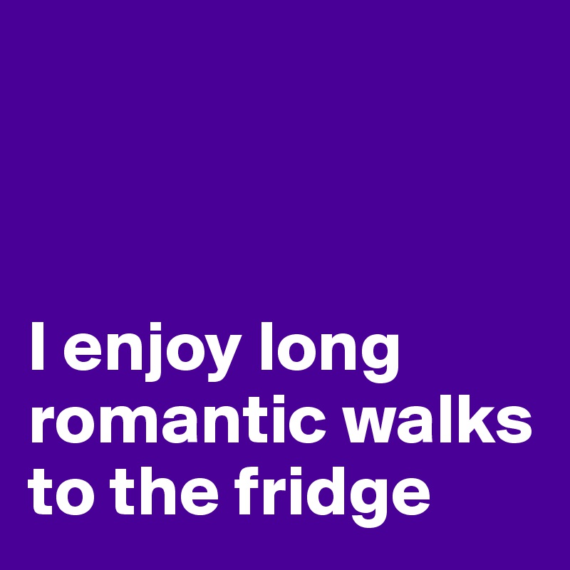 



I enjoy long romantic walks to the fridge
