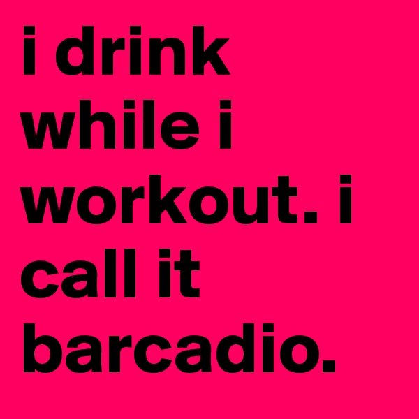 i drink while i workout. i call it 
barcadio. 