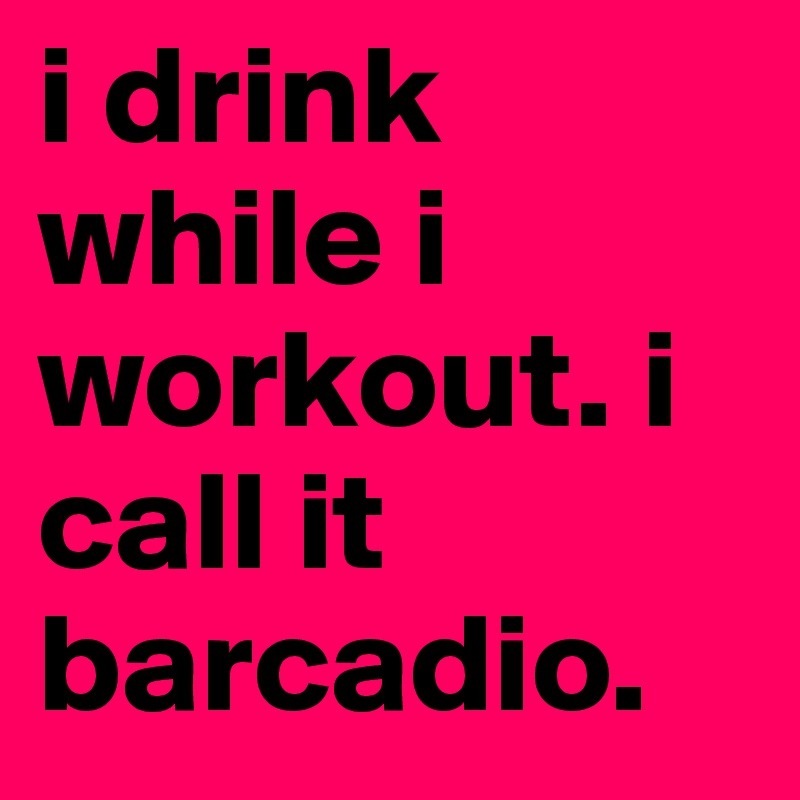 i drink while i workout. i call it 
barcadio. 
