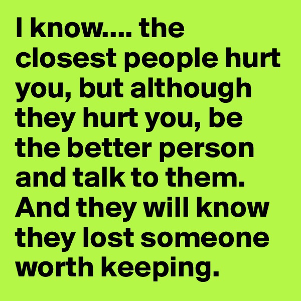 I know.... the closest people hurt you, but although they hurt you, be the better person and talk to them. And they will know they lost someone worth keeping.
