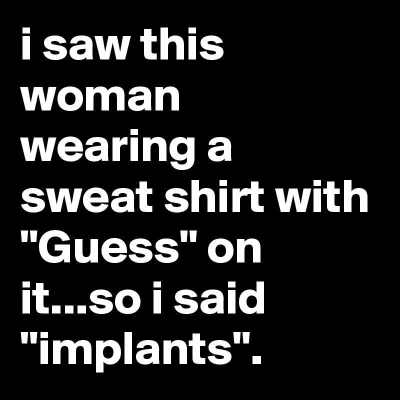 i saw this woman wearing a sweat shirt with "Guess" on it...so i said "implants".
