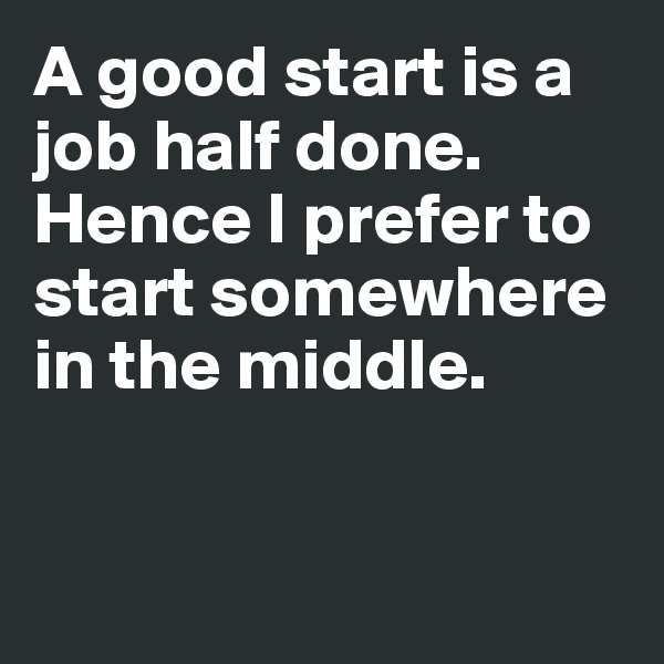 A good start is a 
job half done. 
Hence I prefer to start somewhere 
in the middle. 


