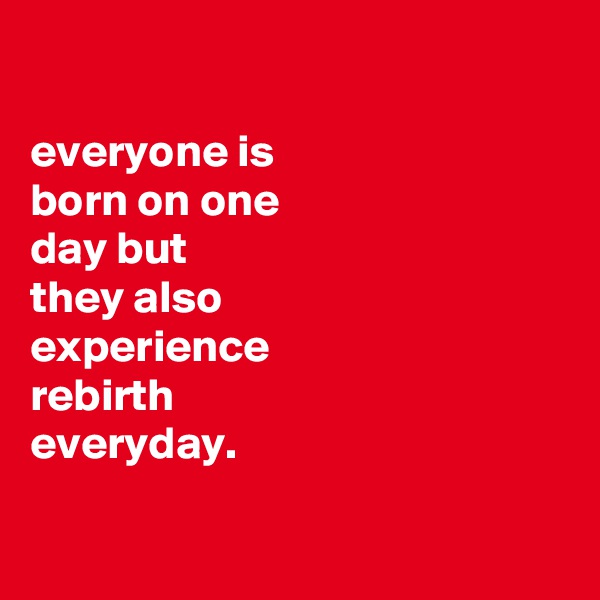 

everyone is
born on one
day but
they also
experience
rebirth
everyday.

