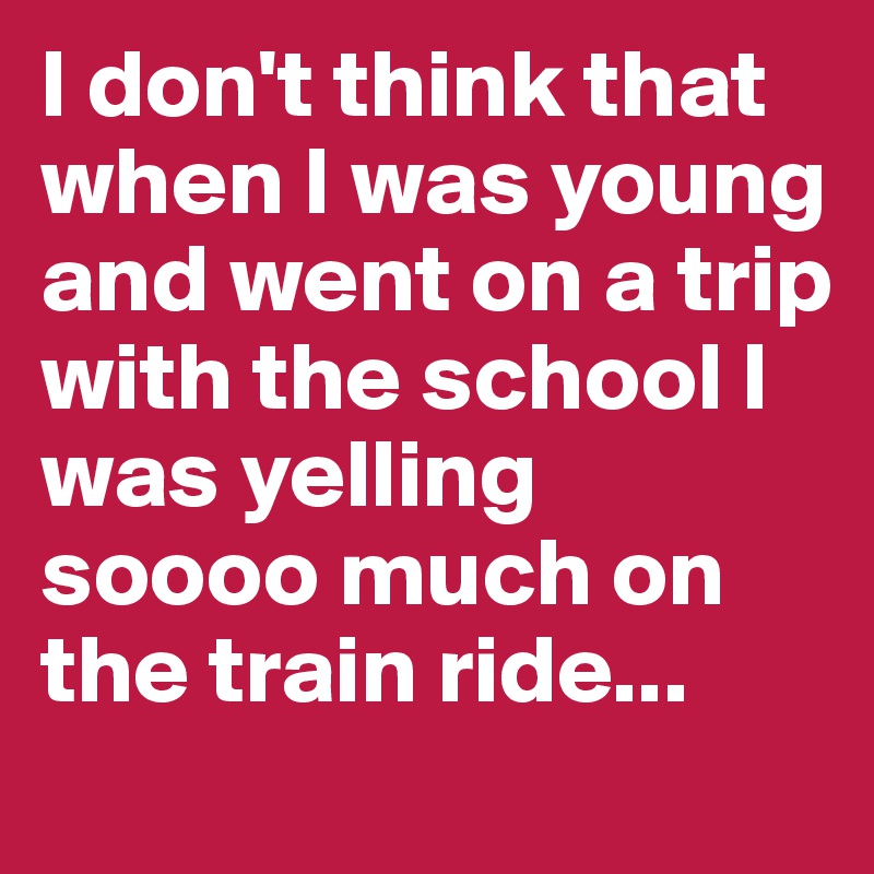 I don't think that when I was young and went on a trip with the school I was yelling soooo much on the train ride...