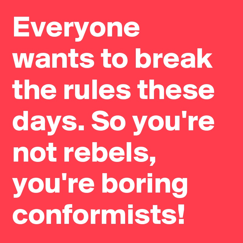 Everyone wants to break the rules these days. So you're not rebels, you're boring conformists!