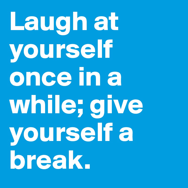 Laugh at yourself once in a while; give yourself a break.