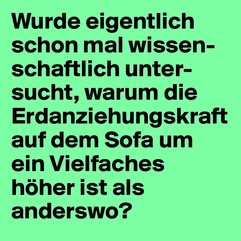 Wurde eigentlich schon mal wissen-schaftlich unter-sucht, warum die Erdanziehungskraft auf dem Sofa um ein Vielfaches höher ist als anderswo? 