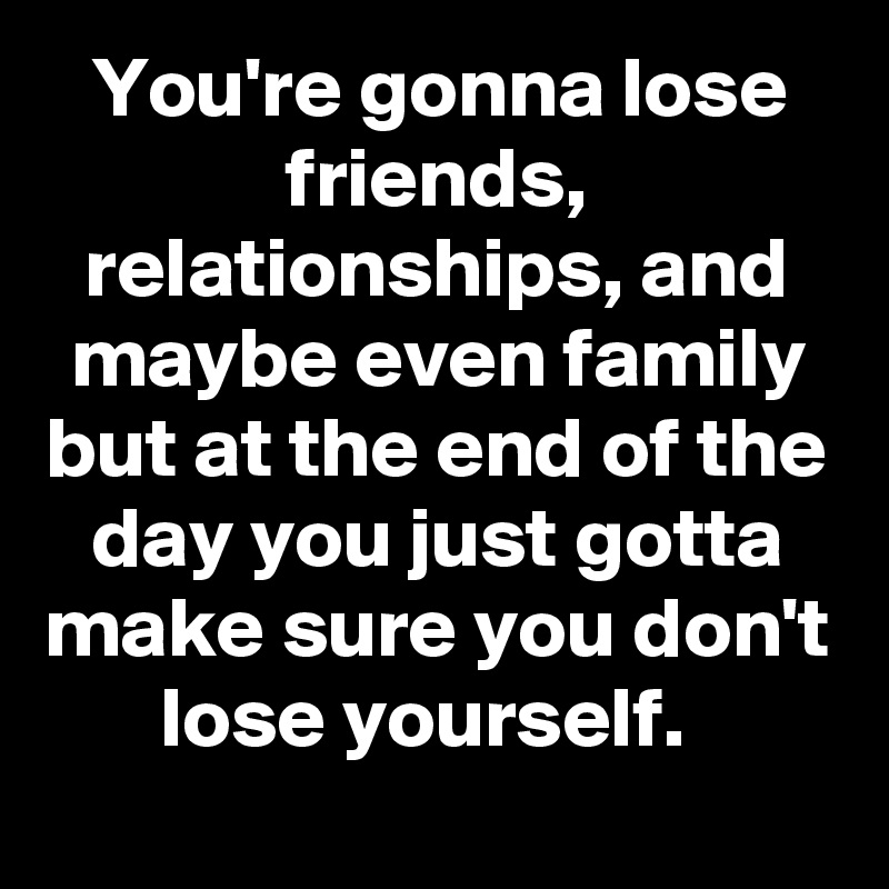 You're gonna lose friends, relationships, and maybe even family but at the end of the day you just gotta make sure you don't lose yourself.  