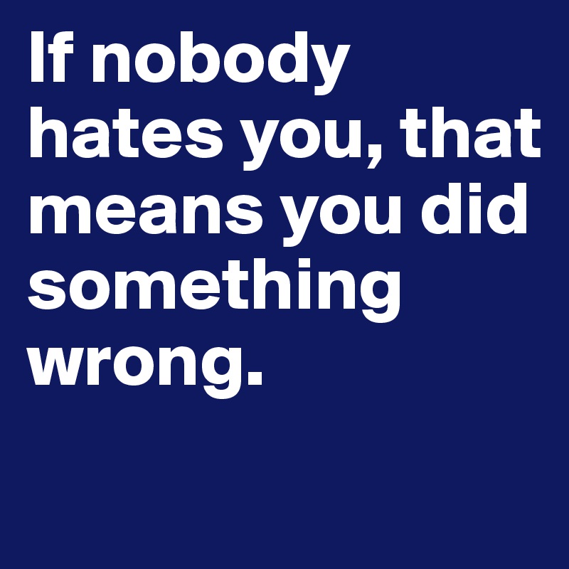 If nobody hates you, that means you did something wrong.

