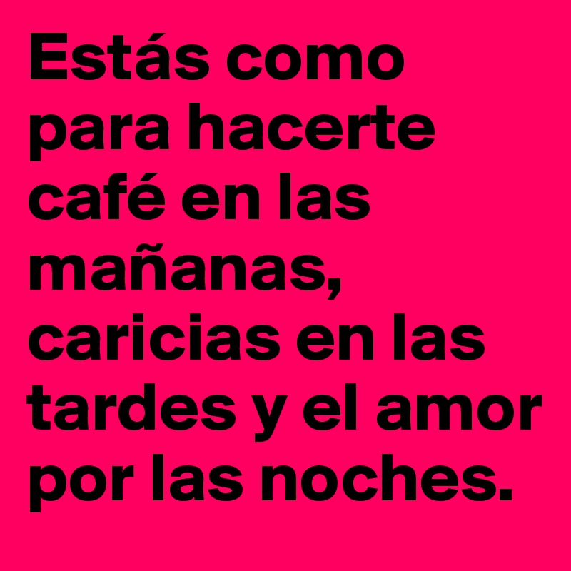 Estás como para hacerte café en las mañanas, caricias en las tardes y el amor por las noches.