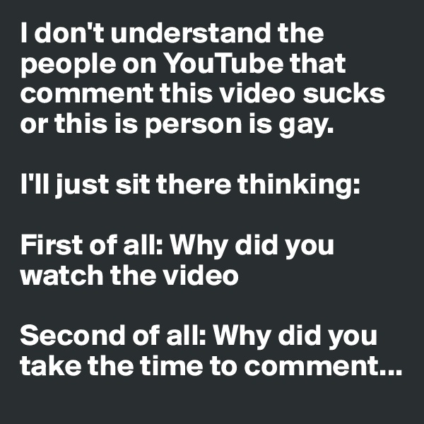 I don't understand the people on YouTube that comment this video sucks or this is person is gay. 

I'll just sit there thinking:

First of all: Why did you watch the video 

Second of all: Why did you take the time to comment... 
