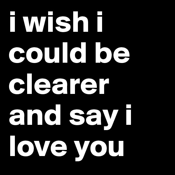 i wish i could be clearer and say i love you