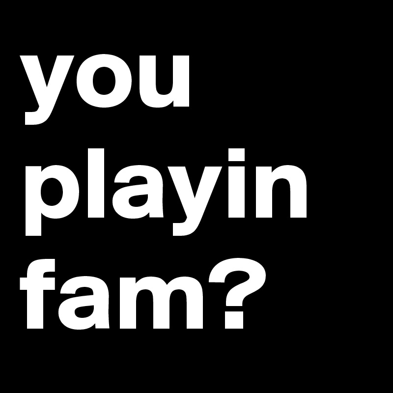 you playin fam?
