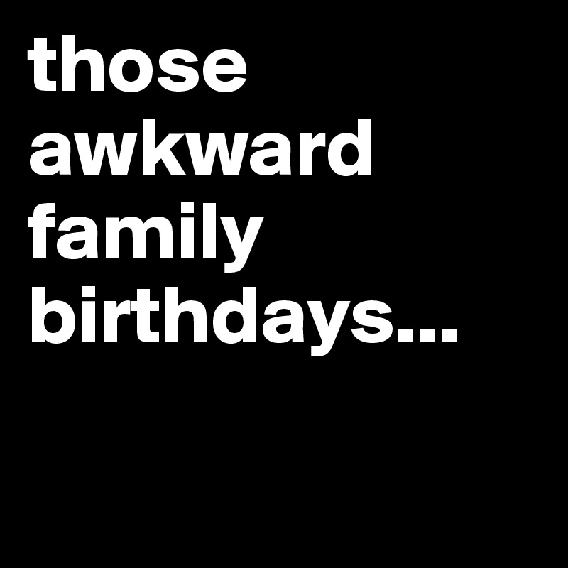 those awkward family birthdays...

