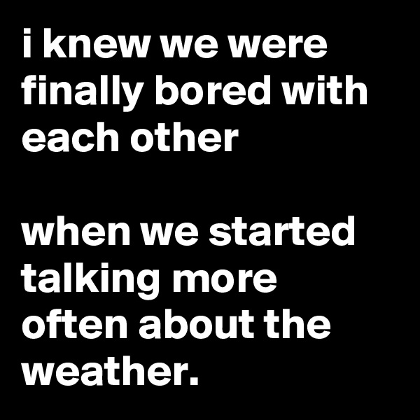 i knew we were finally bored with each other

when we started talking more often about the weather.