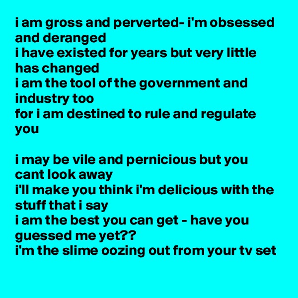 i am gross and perverted- i'm obsessed and deranged
i have existed for years but very little has changed
i am the tool of the government and industry too
for i am destined to rule and regulate you

i may be vile and pernicious but you cant look away
i'll make you think i'm delicious with the stuff that i say
i am the best you can get - have you guessed me yet??
i'm the slime oozing out from your tv set
