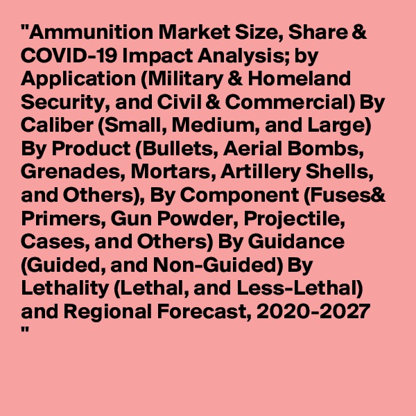 "Ammunition Market Size, Share & COVID-19 Impact Analysis; by Application (Military & Homeland Security, and Civil & Commercial) By Caliber (Small, Medium, and Large) By Product (Bullets, Aerial Bombs, Grenades, Mortars, Artillery Shells, and Others), By Component (Fuses& Primers, Gun Powder, Projectile, Cases, and Others) By Guidance (Guided, and Non-Guided) By Lethality (Lethal, and Less-Lethal) and Regional Forecast, 2020-2027
"
