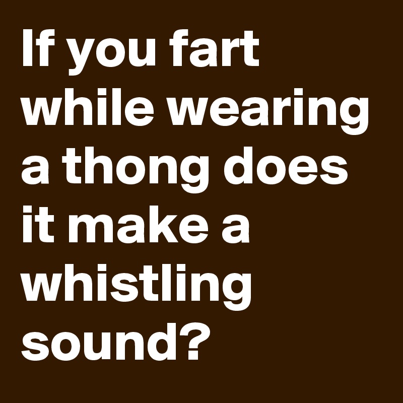 If you fart while wearing a thong does it make a whistling sound?