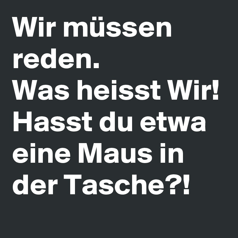Wir müssen reden.
Was heisst Wir! Hasst du etwa eine Maus in der Tasche?!