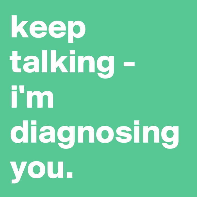 keep talking - i'm diagnosing you.